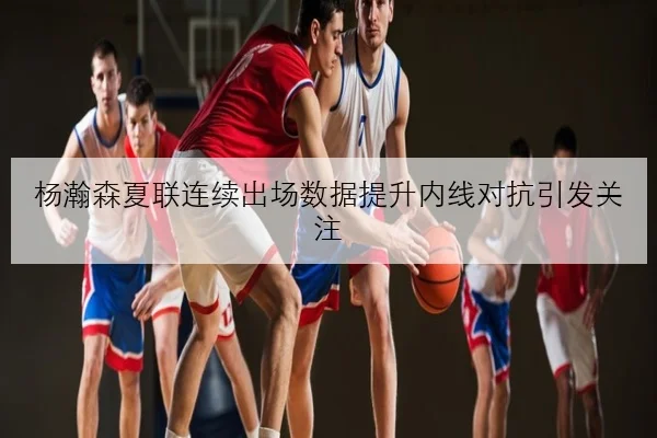 杨瀚森夏联连续出场数据提升内线对抗引发关注